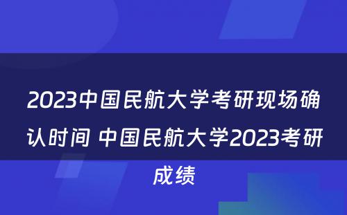 2023中国民航大学考研现场确认时间 中国民航大学2023考研成绩