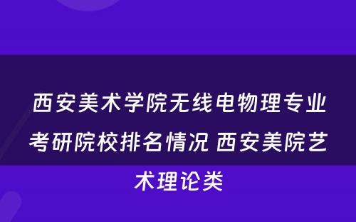 西安美术学院无线电物理专业考研院校排名情况 西安美院艺术理论类