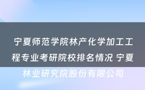 宁夏师范学院林产化学加工工程专业考研院校排名情况 宁夏林业研究院股份有限公司