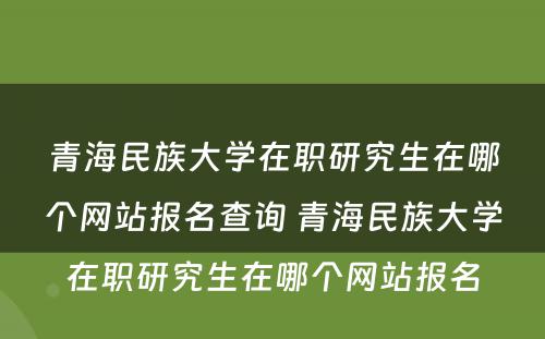 青海民族大学在职研究生在哪个网站报名查询 青海民族大学在职研究生在哪个网站报名