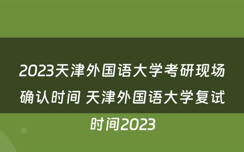 2023天津外国语大学考研现场确认时间 天津外国语大学复试时间2023