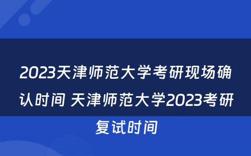 2023天津师范大学考研现场确认时间 天津师范大学2023考研复试时间