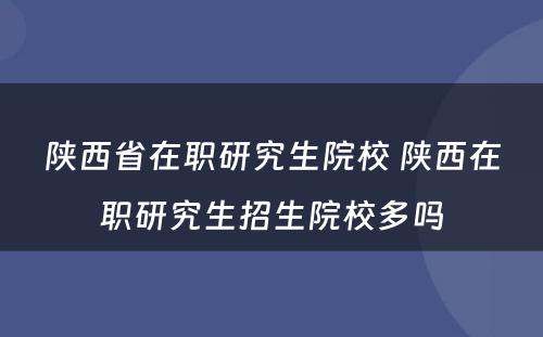 陕西省在职研究生院校 陕西在职研究生招生院校多吗