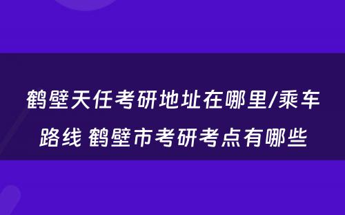 鹤壁天任考研地址在哪里/乘车路线 鹤壁市考研考点有哪些