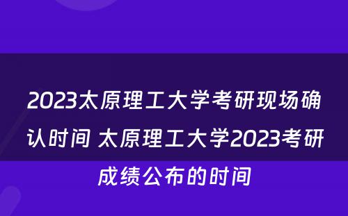 2023太原理工大学考研现场确认时间 太原理工大学2023考研成绩公布的时间