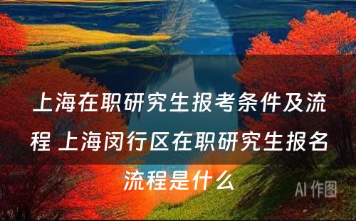 上海在职研究生报考条件及流程 上海闵行区在职研究生报名流程是什么