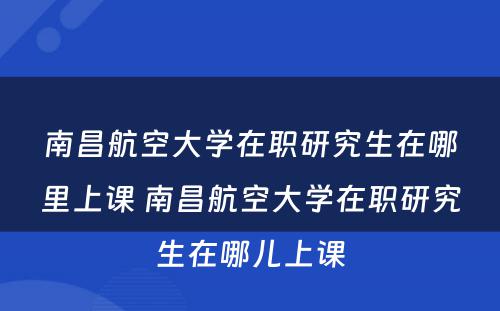 南昌航空大学在职研究生在哪里上课 南昌航空大学在职研究生在哪儿上课