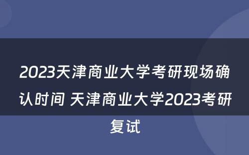 2023天津商业大学考研现场确认时间 天津商业大学2023考研复试