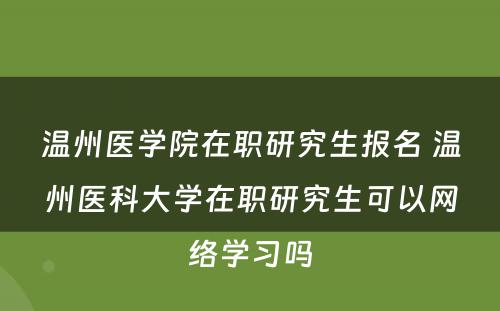 温州医学院在职研究生报名 温州医科大学在职研究生可以网络学习吗