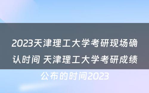 2023天津理工大学考研现场确认时间 天津理工大学考研成绩公布的时间2023