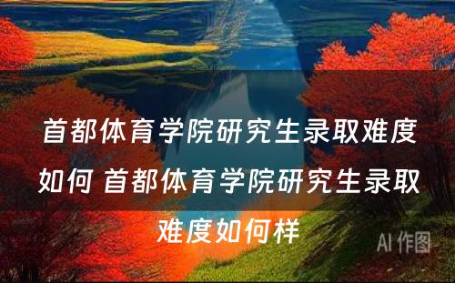 首都体育学院研究生录取难度如何 首都体育学院研究生录取难度如何样