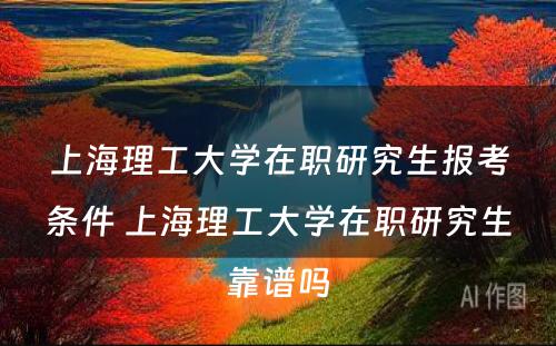 上海理工大学在职研究生报考条件 上海理工大学在职研究生靠谱吗