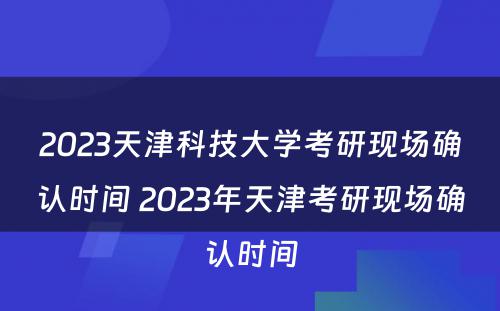 2023天津科技大学考研现场确认时间 2023年天津考研现场确认时间