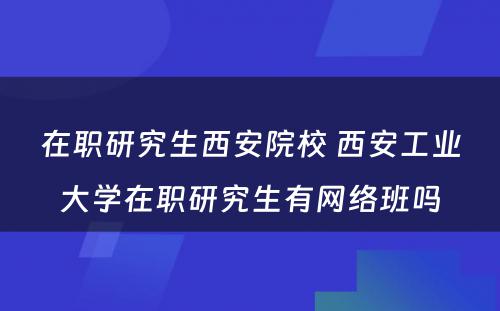 在职研究生西安院校 西安工业大学在职研究生有网络班吗