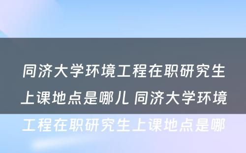 同济大学环境工程在职研究生上课地点是哪儿 同济大学环境工程在职研究生上课地点是哪