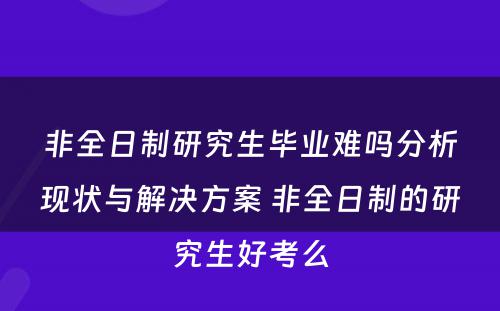 非全日制研究生毕业难吗分析现状与解决方案 非全日制的研究生好考么