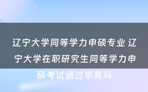 辽宁大学同等学力申硕专业 辽宁大学在职研究生同等学力申硕考试通过率高吗