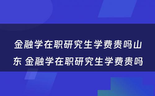 金融学在职研究生学费贵吗山东 金融学在职研究生学费贵吗