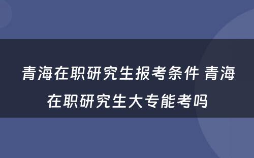 青海在职研究生报考条件 青海在职研究生大专能考吗