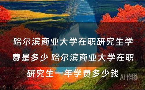 哈尔滨商业大学在职研究生学费是多少 哈尔滨商业大学在职研究生一年学费多少钱