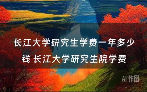 长江大学研究生学费一年多少钱 长江大学研究生院学费