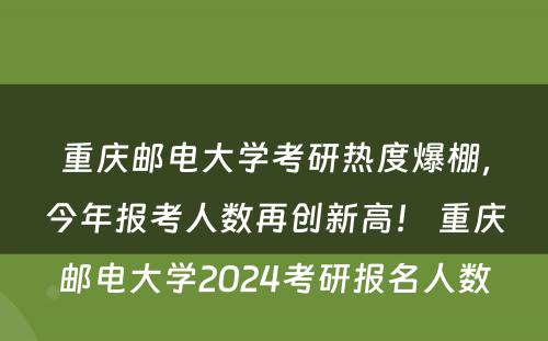 重庆邮电大学考研热度爆棚，今年报考人数再创新高！ 重庆邮电大学2024考研报名人数