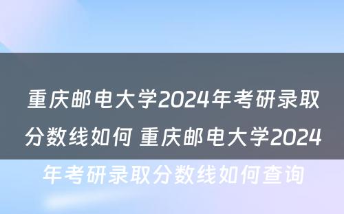 重庆邮电大学2024年考研录取分数线如何 重庆邮电大学2024年考研录取分数线如何查询