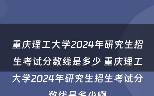 重庆理工大学2024年研究生招生考试分数线是多少 重庆理工大学2024年研究生招生考试分数线是多少啊