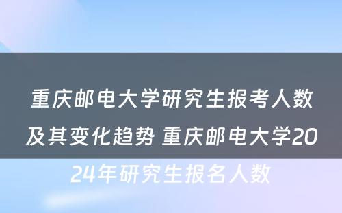 重庆邮电大学研究生报考人数及其变化趋势 重庆邮电大学2024年研究生报名人数