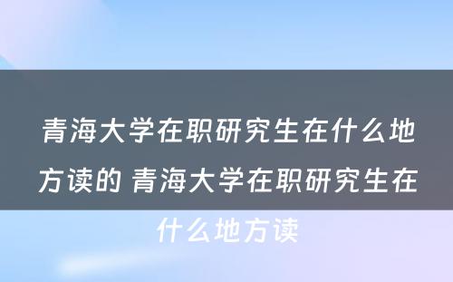 青海大学在职研究生在什么地方读的 青海大学在职研究生在什么地方读