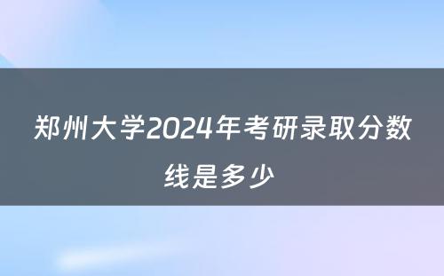 郑州大学2024年考研录取分数线是多少 