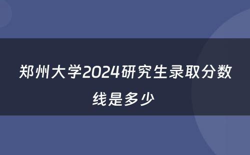 郑州大学2024研究生录取分数线是多少 