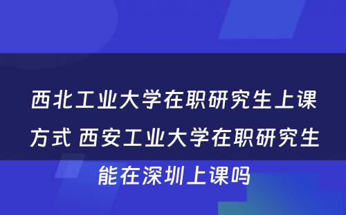 西北工业大学在职研究生上课方式 西安工业大学在职研究生能在深圳上课吗