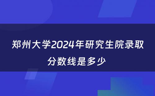郑州大学2024年研究生院录取分数线是多少 