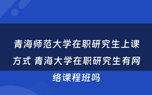 青海师范大学在职研究生上课方式 青海大学在职研究生有网络课程班吗