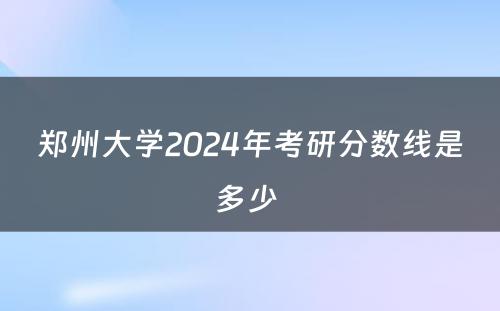 郑州大学2024年考研分数线是多少 