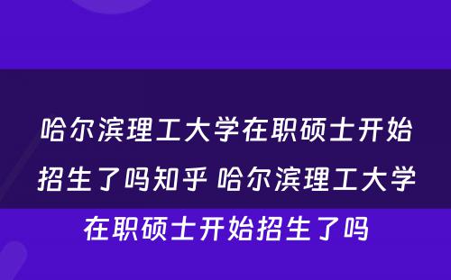 哈尔滨理工大学在职硕士开始招生了吗知乎 哈尔滨理工大学在职硕士开始招生了吗