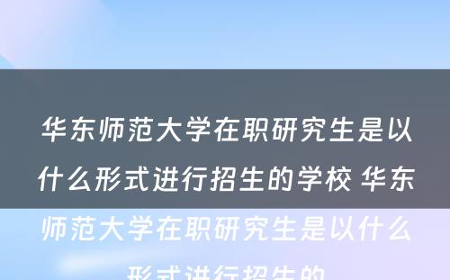 华东师范大学在职研究生是以什么形式进行招生的学校 华东师范大学在职研究生是以什么形式进行招生的