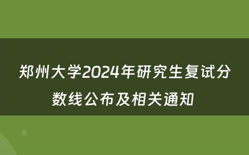郑州大学2024年研究生复试分数线公布及相关通知 