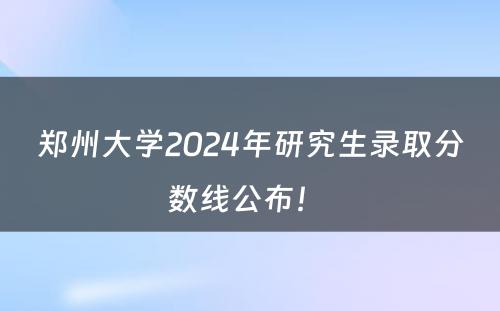 郑州大学2024年研究生录取分数线公布！ 