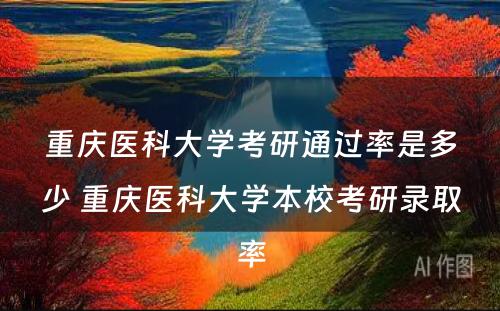 重庆医科大学考研通过率是多少 重庆医科大学本校考研录取率