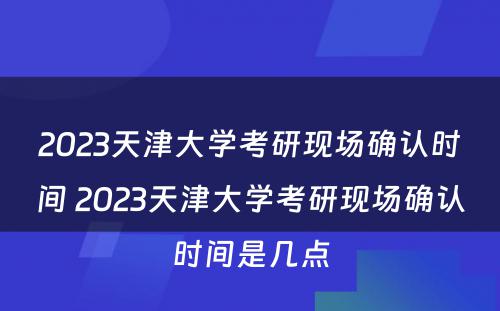 2023天津大学考研现场确认时间 2023天津大学考研现场确认时间是几点