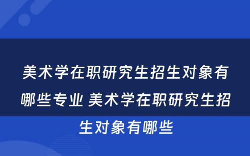 美术学在职研究生招生对象有哪些专业 美术学在职研究生招生对象有哪些