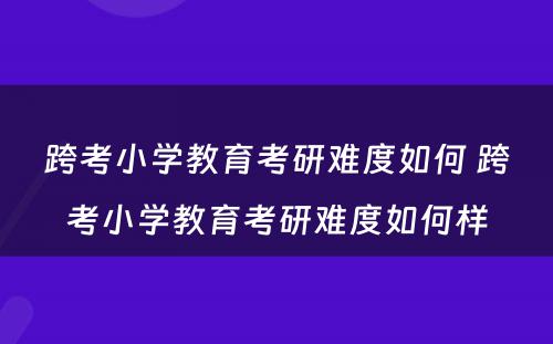 跨考小学教育考研难度如何 跨考小学教育考研难度如何样