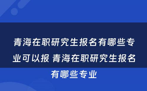 青海在职研究生报名有哪些专业可以报 青海在职研究生报名有哪些专业