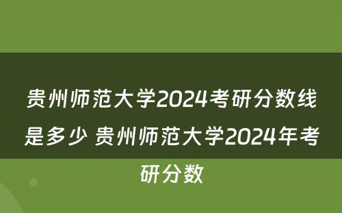 贵州师范大学2024考研分数线是多少 贵州师范大学2024年考研分数