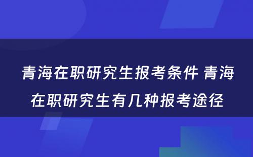 青海在职研究生报考条件 青海在职研究生有几种报考途径