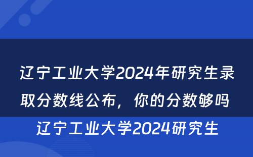 辽宁工业大学2024年研究生录取分数线公布，你的分数够吗 辽宁工业大学2024研究生