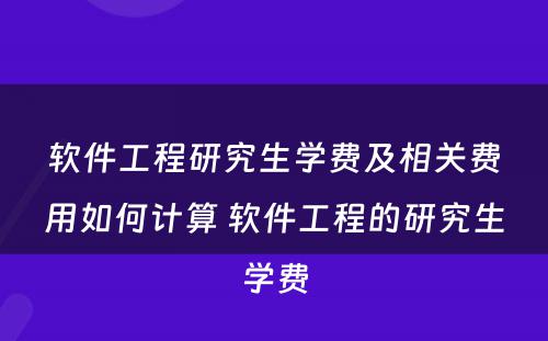 软件工程研究生学费及相关费用如何计算 软件工程的研究生学费