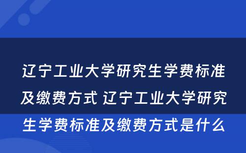 辽宁工业大学研究生学费标准及缴费方式 辽宁工业大学研究生学费标准及缴费方式是什么